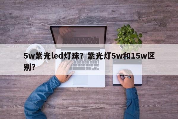 5w紫光led灯珠？紫光灯5w和15w区别？-第1张图片-LED灯珠-LED灯珠贴片-LED灯珠厂家台宏光电