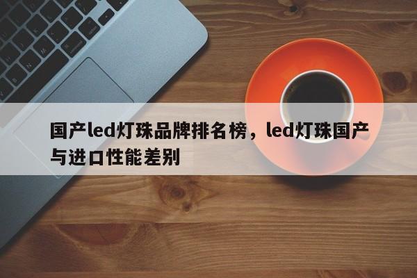 国产led灯珠品牌排名榜，led灯珠国产与进口性能差别-第1张图片-LED灯珠-LED灯珠贴片-LED灯珠厂家台宏光电