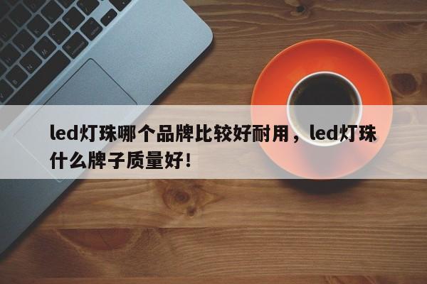 led灯珠哪个品牌比较好耐用，led灯珠什么牌子质量好！-第1张图片-LED灯珠-LED灯珠贴片-LED灯珠厂家台宏光电