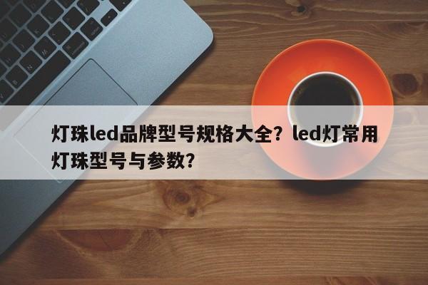 灯珠led品牌型号规格大全？led灯常用灯珠型号与参数？-第1张图片-LED灯珠-LED灯珠贴片-LED灯珠厂家台宏光电