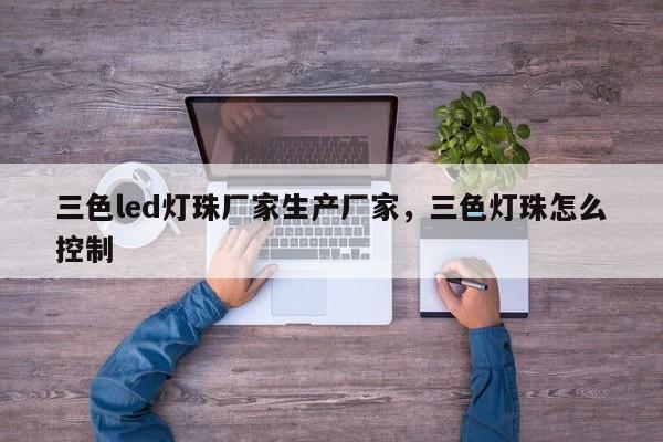 三色led灯珠厂家生产厂家，三色灯珠怎么控制-第1张图片-LED灯珠-LED灯珠贴片-LED灯珠厂家台宏光电