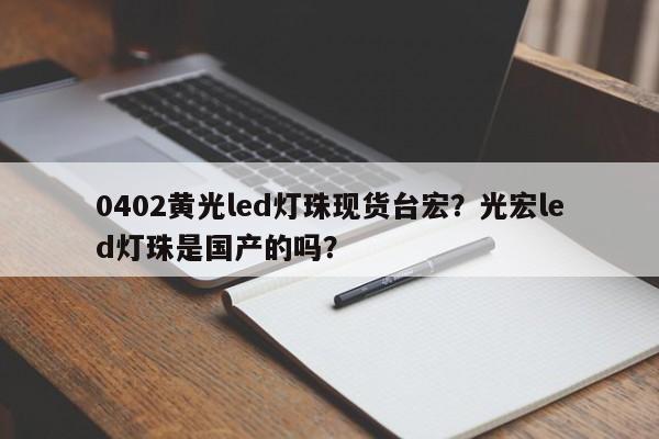 0402黄光led灯珠现货台宏？光宏led灯珠是国产的吗？-第1张图片-LED灯珠-LED灯珠贴片-LED灯珠厂家台宏光电