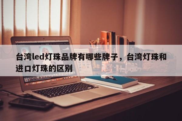台湾led灯珠品牌有哪些牌子，台湾灯珠和进口灯珠的区别-第1张图片-LED灯珠-LED灯珠贴片-LED灯珠厂家台宏光电