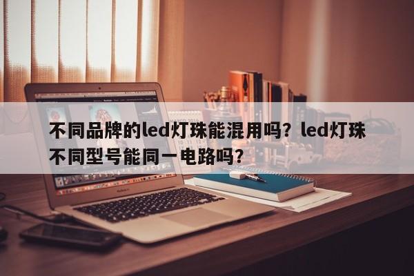 不同品牌的led灯珠能混用吗？led灯珠不同型号能同一电路吗？-第1张图片-LED灯珠-LED灯珠贴片-LED灯珠厂家台宏光电