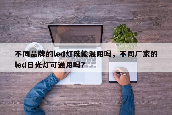 不同品牌的led灯珠能混用吗，不同厂家的led日光灯可通用吗?-第1张图片-LED灯珠-LED灯珠贴片-LED灯珠厂家台宏光电