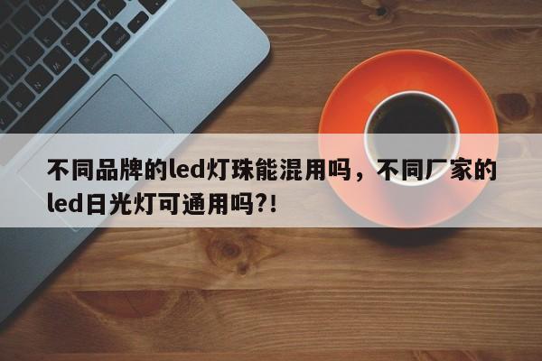 不同品牌的led灯珠能混用吗，不同厂家的led日光灯可通用吗?！-第1张图片-LED灯珠-LED灯珠贴片-LED灯珠厂家台宏光电