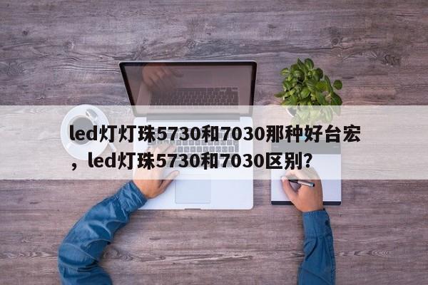 led灯灯珠5730和7030那种好台宏，led灯珠5730和7030区别？-第1张图片-LED灯珠-LED灯珠贴片-LED灯珠厂家台宏光电