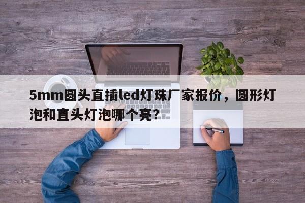 5mm圆头直插led灯珠厂家报价，圆形灯泡和直头灯泡哪个亮？-第1张图片-LED灯珠-LED灯珠贴片-LED灯珠厂家台宏光电