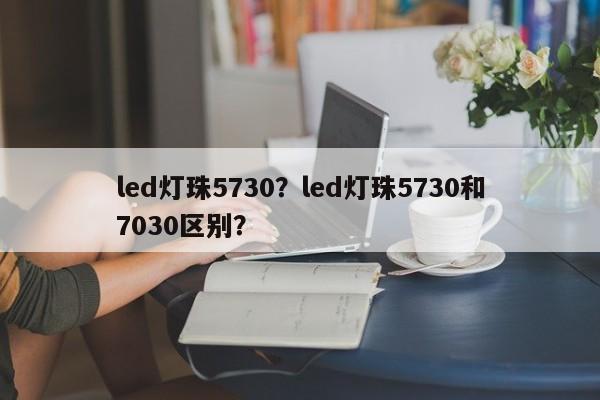 led灯珠5730？led灯珠5730和7030区别？-第1张图片-LED灯珠-LED灯珠贴片-LED灯珠厂家台宏光电