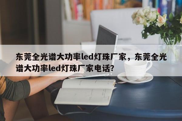 东莞全光谱大功率led灯珠厂家，东莞全光谱大功率led灯珠厂家电话？-第1张图片-LED灯珠-LED灯珠贴片-LED灯珠厂家台宏光电
