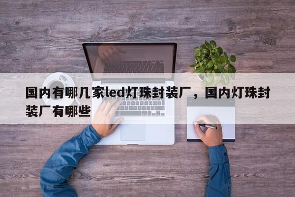 国内有哪几家led灯珠封装厂，国内灯珠封装厂有哪些-第1张图片-LED灯珠-LED灯珠贴片-LED灯珠厂家台宏光电