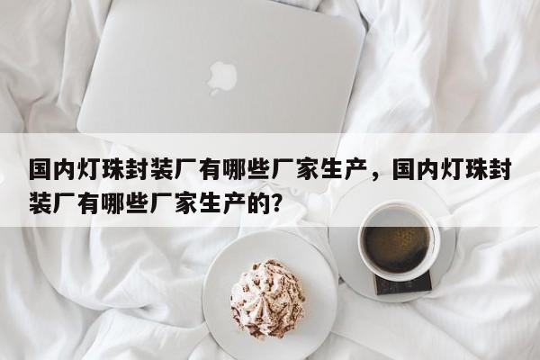 国内灯珠封装厂有哪些厂家生产，国内灯珠封装厂有哪些厂家生产的？-第1张图片-LED灯珠-LED灯珠贴片-LED灯珠厂家台宏光电
