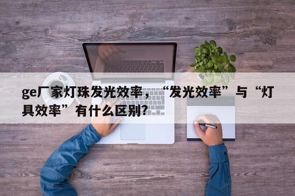 ge厂家灯珠发光效率，“发光效率”与“灯具效率”有什么区别?-第1张图片-LED灯珠-LED灯珠贴片-LED灯珠厂家台宏光电