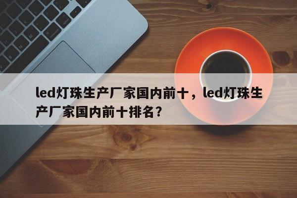 led灯珠生产厂家国内前十，led灯珠生产厂家国内前十排名？-第1张图片-LED灯珠-LED灯珠贴片-LED灯珠厂家台宏光电