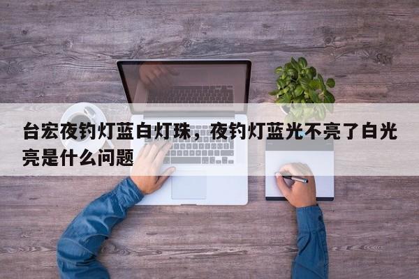 台宏夜钓灯蓝白灯珠，夜钓灯蓝光不亮了白光亮是什么问题-第1张图片-LED灯珠-LED灯珠贴片-LED灯珠厂家台宏光电