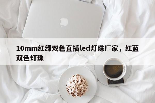 10mm红绿双色直插led灯珠厂家，红蓝双色灯珠-第1张图片-LED灯珠-LED灯珠贴片-LED灯珠厂家台宏光电