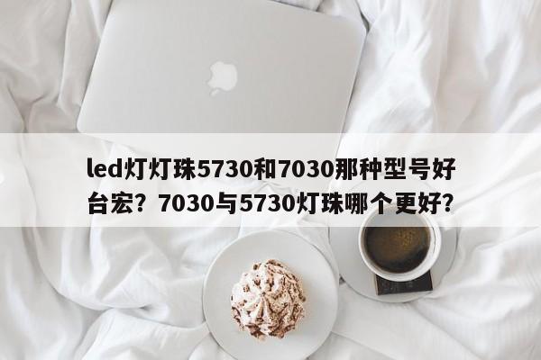 led灯灯珠5730和7030那种型号好台宏？7030与5730灯珠哪个更好？-第1张图片-LED灯珠-LED灯珠贴片-LED灯珠厂家台宏光电