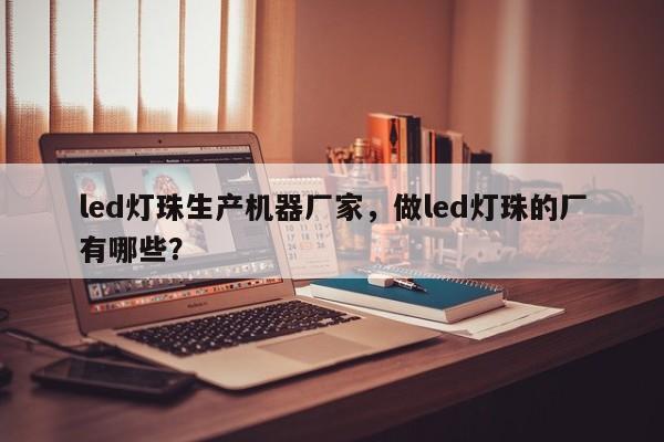 led灯珠生产机器厂家，做led灯珠的厂有哪些？-第1张图片-LED灯珠-LED灯珠贴片-LED灯珠厂家台宏光电