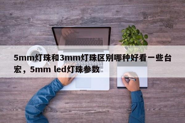 5mm灯珠和3mm灯珠区别哪种好看一些台宏，5mm led灯珠参数-第1张图片-LED灯珠-LED灯珠贴片-LED灯珠厂家台宏光电