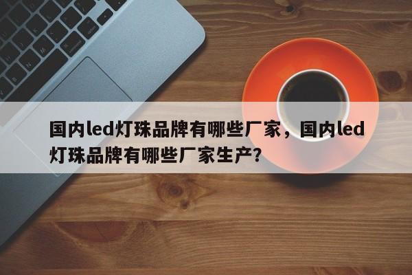 国内led灯珠品牌有哪些厂家，国内led灯珠品牌有哪些厂家生产？-第1张图片-LED灯珠-LED灯珠贴片-LED灯珠厂家台宏光电