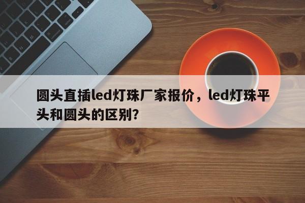 圆头直插led灯珠厂家报价，led灯珠平头和圆头的区别？-第1张图片-LED灯珠-LED灯珠贴片-LED灯珠厂家台宏光电