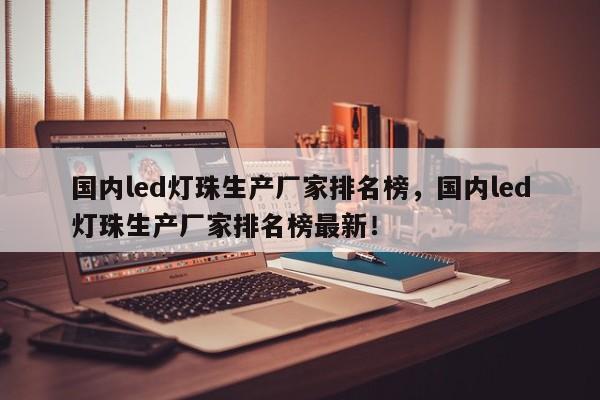 国内led灯珠生产厂家排名榜，国内led灯珠生产厂家排名榜最新！-第1张图片-LED灯珠-LED灯珠贴片-LED灯珠厂家台宏光电