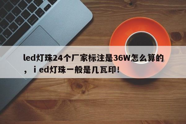 led灯珠24个厂家标注是36W怎么算的，ⅰed灯珠一般是几瓦印！-第1张图片-LED灯珠-LED灯珠贴片-LED灯珠厂家台宏光电