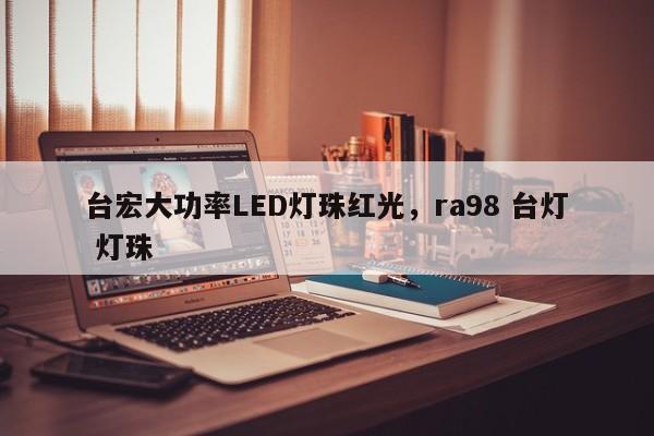 台宏大功率LED灯珠红光，ra98 台灯 灯珠-第1张图片-LED灯珠-LED灯珠贴片-LED灯珠厂家台宏光电