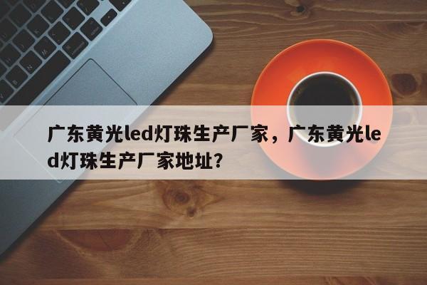 广东黄光led灯珠生产厂家，广东黄光led灯珠生产厂家地址？-第1张图片-LED灯珠-LED灯珠贴片-LED灯珠厂家台宏光电
