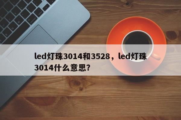 led灯珠3014和3528，led灯珠3014什么意思？-第1张图片-LED灯珠-LED灯珠贴片-LED灯珠厂家台宏光电