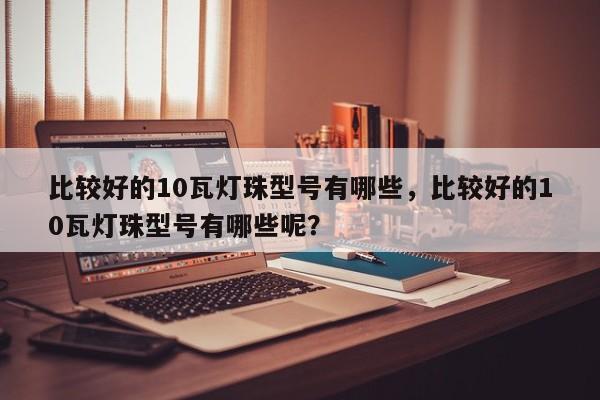 比较好的10瓦灯珠型号有哪些，比较好的10瓦灯珠型号有哪些呢？-第1张图片-LED灯珠-LED灯珠贴片-LED灯珠厂家台宏光电