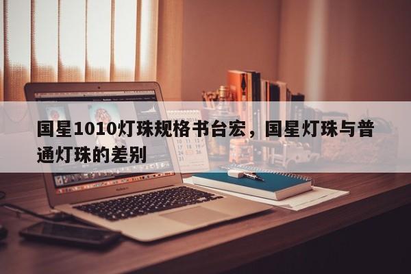 国星1010灯珠规格书台宏，国星灯珠与普通灯珠的差别-第1张图片-LED灯珠-LED灯珠贴片-LED灯珠厂家台宏光电