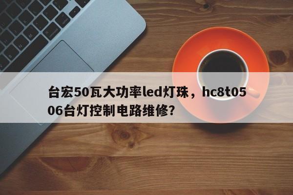 台宏50瓦大功率led灯珠，hc8t0506台灯控制电路维修？-第1张图片-LED灯珠-LED灯珠贴片-LED灯珠厂家台宏光电