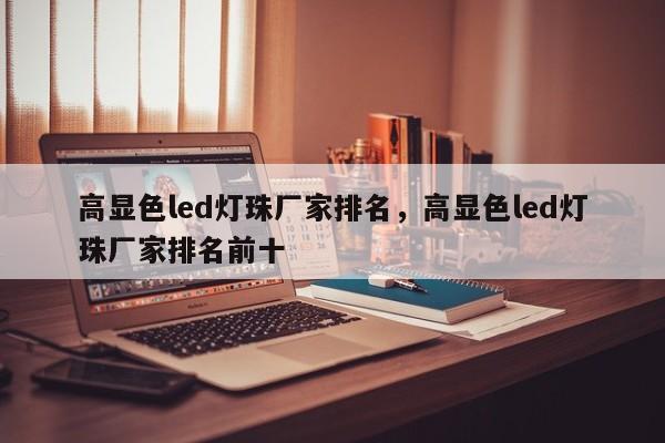 高显色led灯珠厂家排名，高显色led灯珠厂家排名前十-第1张图片-LED灯珠-LED灯珠贴片-LED灯珠厂家台宏光电
