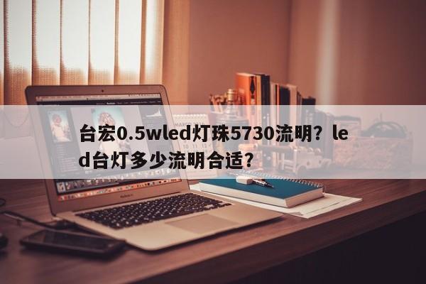 台宏0.5wled灯珠5730流明？led台灯多少流明合适？-第1张图片-LED灯珠-LED灯珠贴片-LED灯珠厂家台宏光电