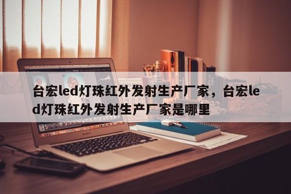 台宏led灯珠红外发射生产厂家，台宏led灯珠红外发射生产厂家是哪里-第1张图片-LED灯珠-LED灯珠贴片-LED灯珠厂家台宏光电