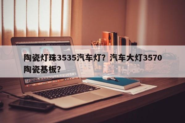 陶瓷灯珠3535汽车灯？汽车大灯3570陶瓷基板？-第1张图片-LED灯珠-LED灯珠贴片-LED灯珠厂家台宏光电