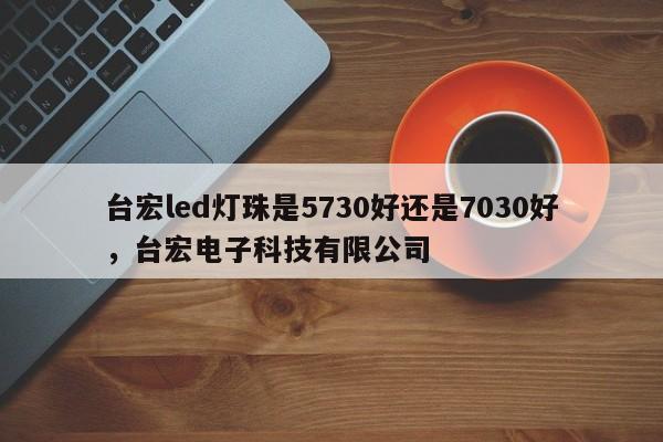 台宏led灯珠是5730好还是7030好，台宏电子科技有限公司-第1张图片-LED灯珠-LED灯珠贴片-LED灯珠厂家台宏光电