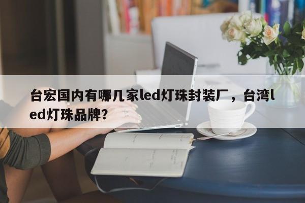 台宏国内有哪几家led灯珠封装厂，台湾led灯珠品牌？-第1张图片-LED灯珠-LED灯珠贴片-LED灯珠厂家台宏光电