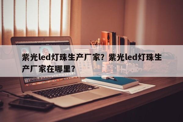 紫光led灯珠生产厂家？紫光led灯珠生产厂家在哪里？-第1张图片-LED灯珠-LED灯珠贴片-LED灯珠厂家台宏光电