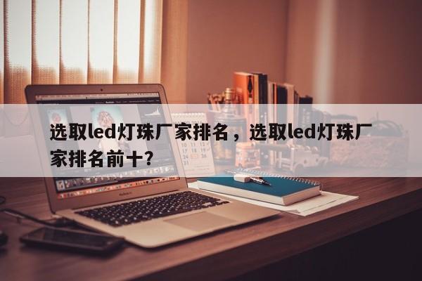 选取led灯珠厂家排名，选取led灯珠厂家排名前十？-第1张图片-LED灯珠-LED灯珠贴片-LED灯珠厂家台宏光电