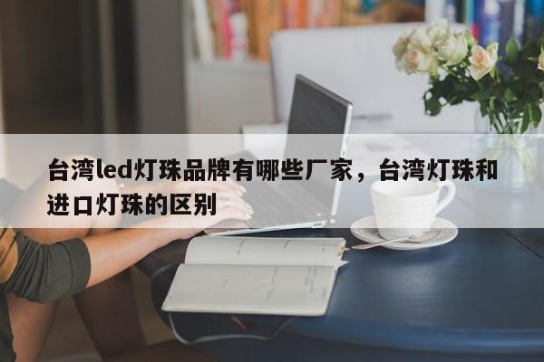 台湾led灯珠品牌有哪些厂家，台湾灯珠和进口灯珠的区别-第1张图片-LED灯珠-LED灯珠贴片-LED灯珠厂家台宏光电