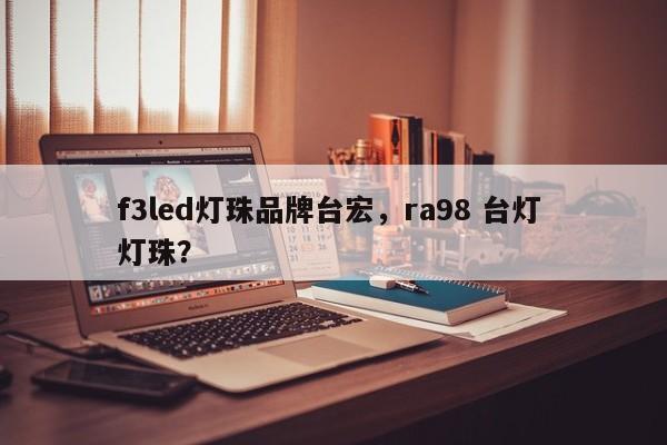f3led灯珠品牌台宏，ra98 台灯 灯珠？-第1张图片-LED灯珠-LED灯珠贴片-LED灯珠厂家台宏光电
