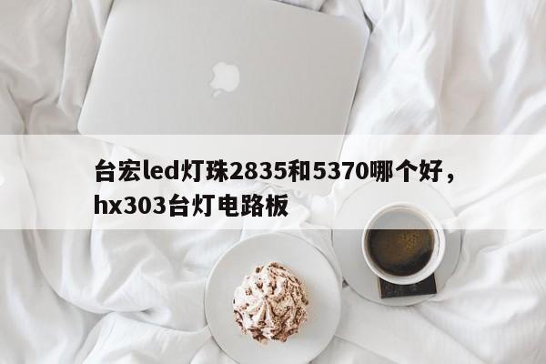 台宏led灯珠2835和5370哪个好，hx303台灯电路板-第1张图片-LED灯珠-LED灯珠贴片-LED灯珠厂家台宏光电