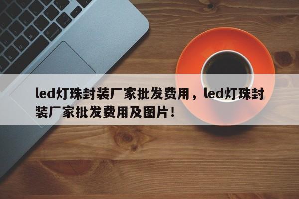 led灯珠封装厂家批发费用，led灯珠封装厂家批发费用及图片！-第1张图片-LED灯珠-LED灯珠贴片-LED灯珠厂家台宏光电