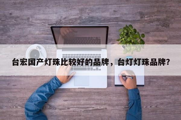 台宏国产灯珠比较好的品牌，台灯灯珠品牌？-第1张图片-LED灯珠-LED灯珠贴片-LED灯珠厂家台宏光电