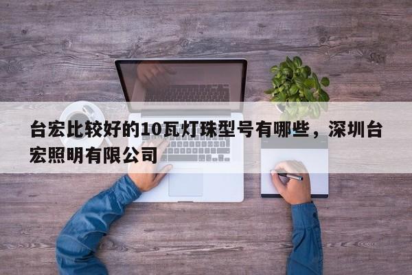 台宏比较好的10瓦灯珠型号有哪些，深圳台宏照明有限公司-第1张图片-LED灯珠-LED灯珠贴片-LED灯珠厂家台宏光电