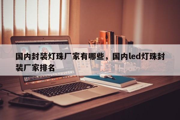 国内封装灯珠厂家有哪些，国内led灯珠封装厂家排名-第1张图片-LED灯珠-LED灯珠贴片-LED灯珠厂家台宏光电