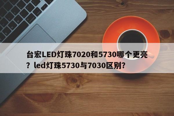 台宏LED灯珠7020和5730哪个更亮？led灯珠5730与7030区别？-第1张图片-LED灯珠-LED灯珠贴片-LED灯珠厂家台宏光电