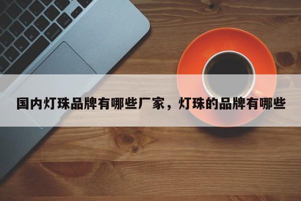 国内灯珠品牌有哪些厂家，灯珠的品牌有哪些-第1张图片-LED灯珠-LED灯珠贴片-LED灯珠厂家台宏光电